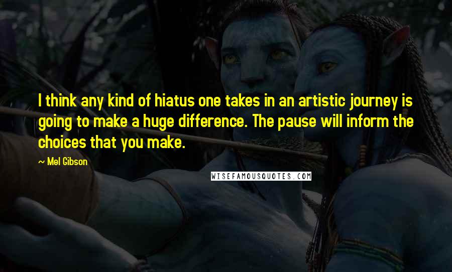 Mel Gibson Quotes: I think any kind of hiatus one takes in an artistic journey is going to make a huge difference. The pause will inform the choices that you make.