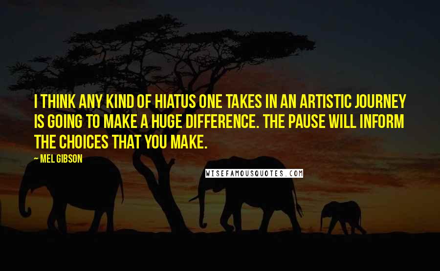 Mel Gibson Quotes: I think any kind of hiatus one takes in an artistic journey is going to make a huge difference. The pause will inform the choices that you make.