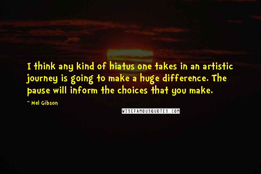 Mel Gibson Quotes: I think any kind of hiatus one takes in an artistic journey is going to make a huge difference. The pause will inform the choices that you make.