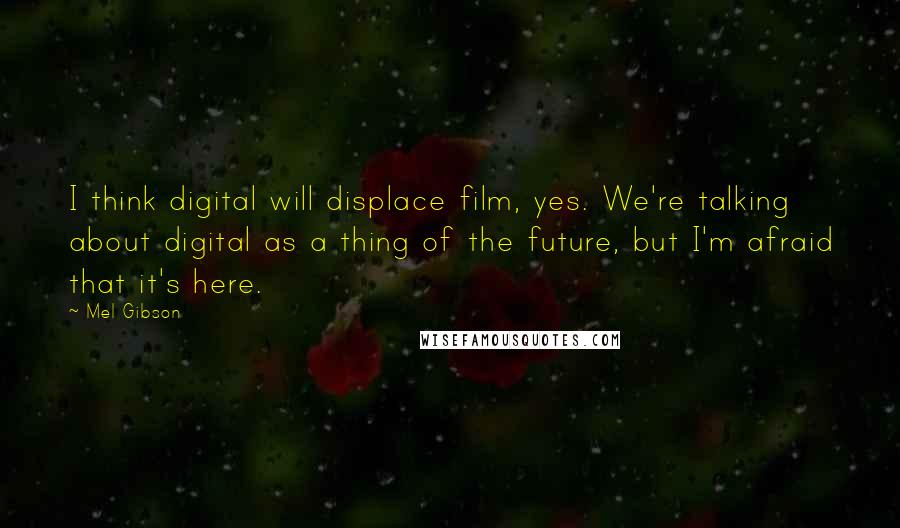 Mel Gibson Quotes: I think digital will displace film, yes. We're talking about digital as a thing of the future, but I'm afraid that it's here.