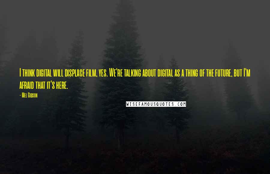 Mel Gibson Quotes: I think digital will displace film, yes. We're talking about digital as a thing of the future, but I'm afraid that it's here.