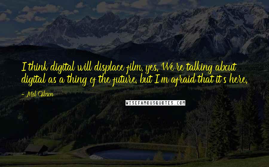 Mel Gibson Quotes: I think digital will displace film, yes. We're talking about digital as a thing of the future, but I'm afraid that it's here.