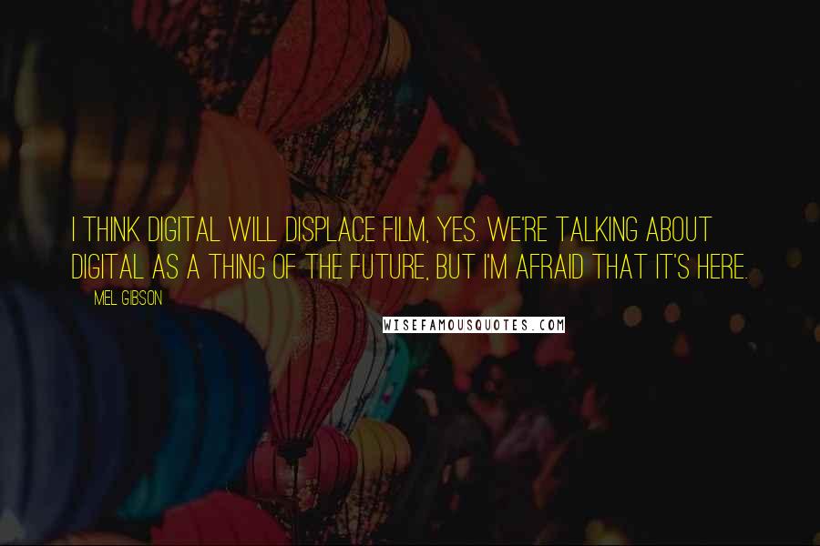 Mel Gibson Quotes: I think digital will displace film, yes. We're talking about digital as a thing of the future, but I'm afraid that it's here.