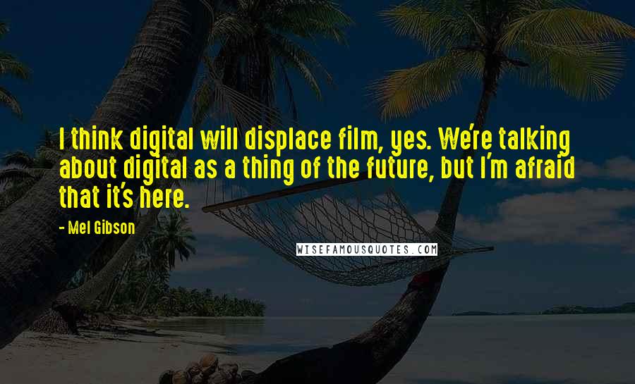 Mel Gibson Quotes: I think digital will displace film, yes. We're talking about digital as a thing of the future, but I'm afraid that it's here.