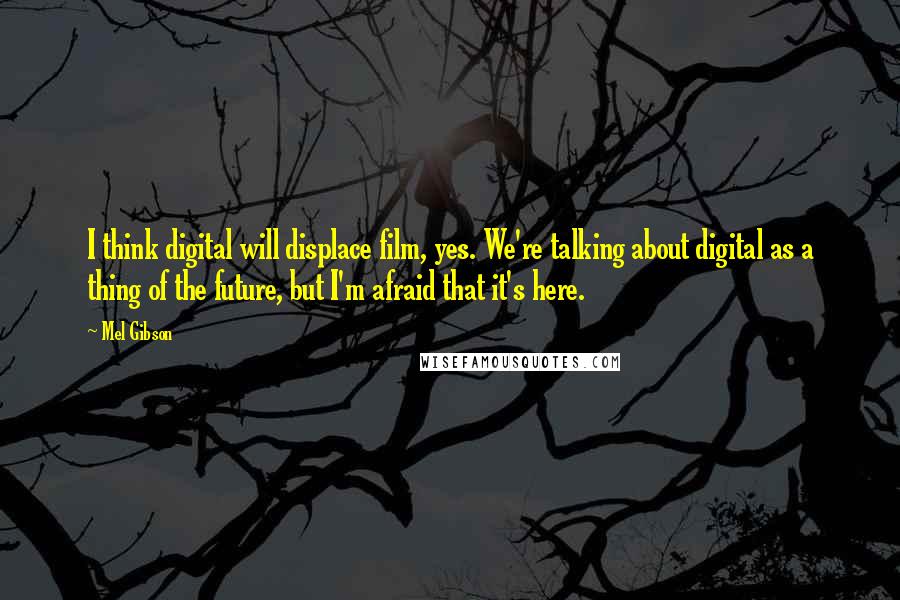 Mel Gibson Quotes: I think digital will displace film, yes. We're talking about digital as a thing of the future, but I'm afraid that it's here.