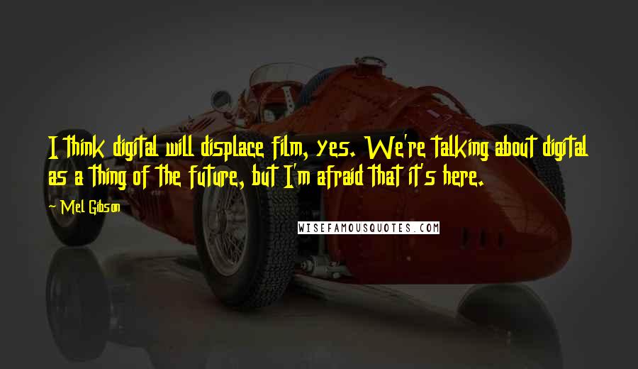 Mel Gibson Quotes: I think digital will displace film, yes. We're talking about digital as a thing of the future, but I'm afraid that it's here.