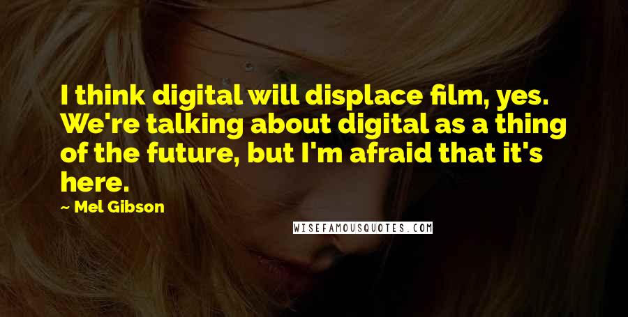 Mel Gibson Quotes: I think digital will displace film, yes. We're talking about digital as a thing of the future, but I'm afraid that it's here.