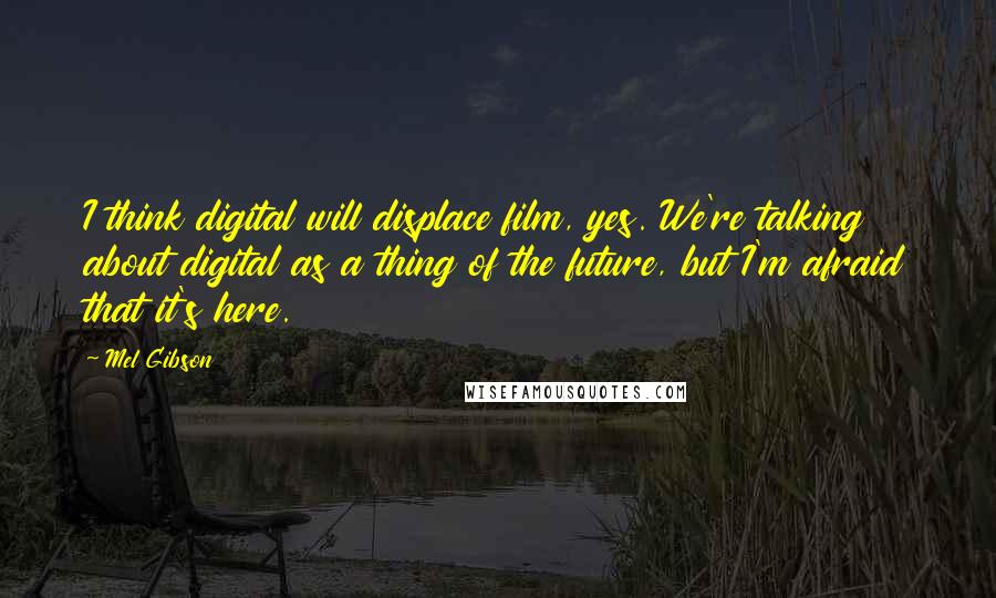 Mel Gibson Quotes: I think digital will displace film, yes. We're talking about digital as a thing of the future, but I'm afraid that it's here.