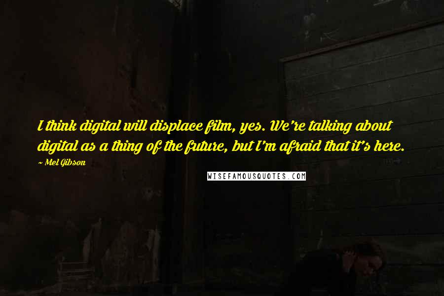 Mel Gibson Quotes: I think digital will displace film, yes. We're talking about digital as a thing of the future, but I'm afraid that it's here.