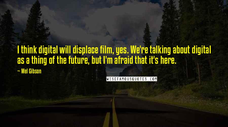 Mel Gibson Quotes: I think digital will displace film, yes. We're talking about digital as a thing of the future, but I'm afraid that it's here.