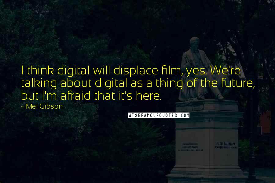 Mel Gibson Quotes: I think digital will displace film, yes. We're talking about digital as a thing of the future, but I'm afraid that it's here.