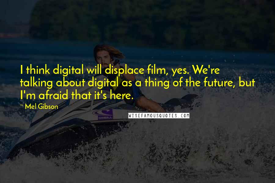 Mel Gibson Quotes: I think digital will displace film, yes. We're talking about digital as a thing of the future, but I'm afraid that it's here.