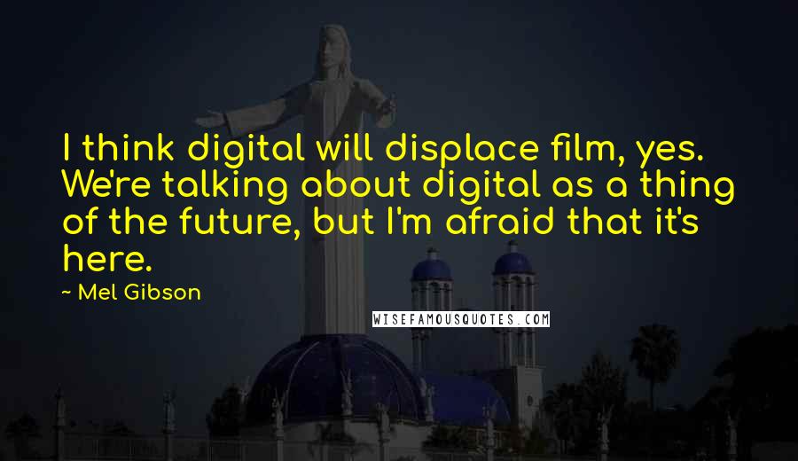 Mel Gibson Quotes: I think digital will displace film, yes. We're talking about digital as a thing of the future, but I'm afraid that it's here.