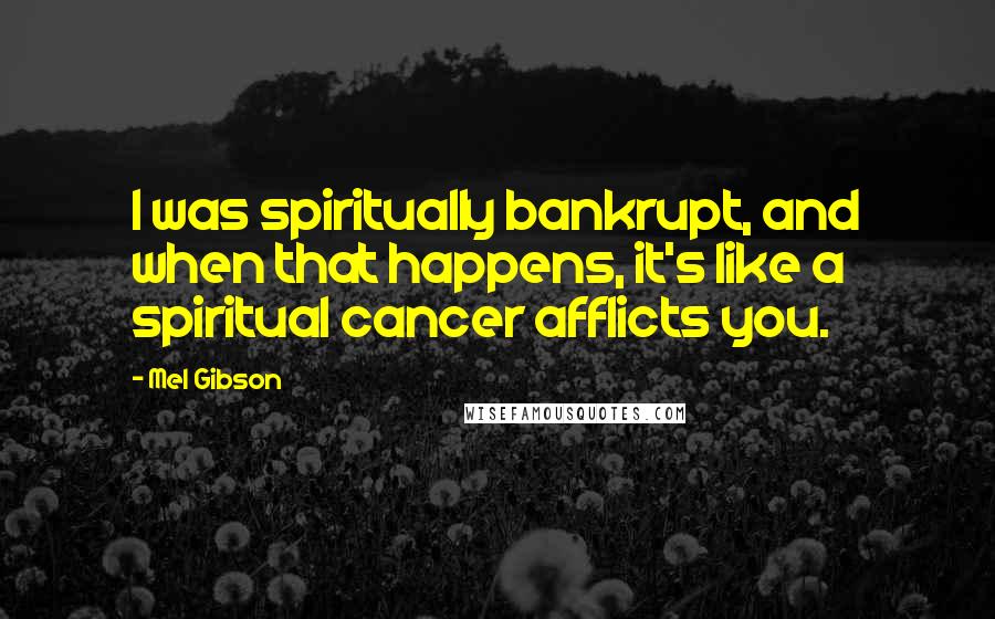 Mel Gibson Quotes: I was spiritually bankrupt, and when that happens, it's like a spiritual cancer afflicts you.