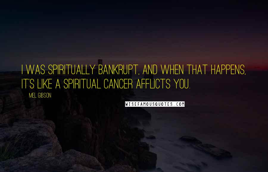 Mel Gibson Quotes: I was spiritually bankrupt, and when that happens, it's like a spiritual cancer afflicts you.