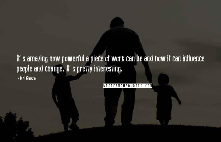 Mel Gibson Quotes: It's amazing how powerful a piece of work can be and how it can influence people and change. It's pretty interesting.