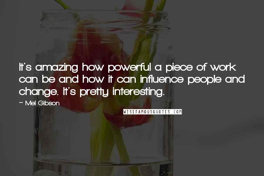 Mel Gibson Quotes: It's amazing how powerful a piece of work can be and how it can influence people and change. It's pretty interesting.