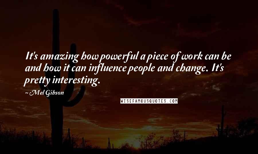 Mel Gibson Quotes: It's amazing how powerful a piece of work can be and how it can influence people and change. It's pretty interesting.