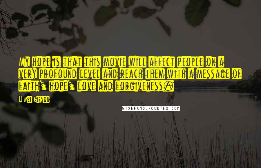 Mel Gibson Quotes: My hope is that this movie will affect people on a very profound level and reach them with a message of faith, hope, love and forgiveness.