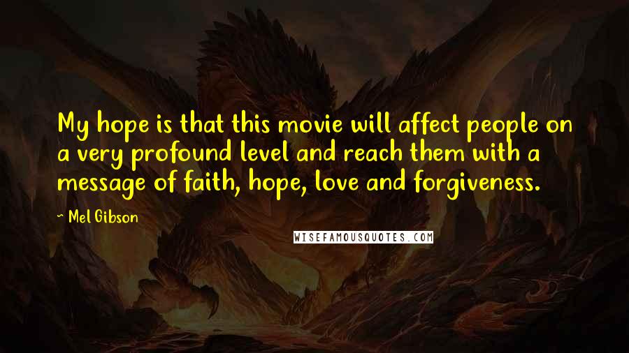 Mel Gibson Quotes: My hope is that this movie will affect people on a very profound level and reach them with a message of faith, hope, love and forgiveness.