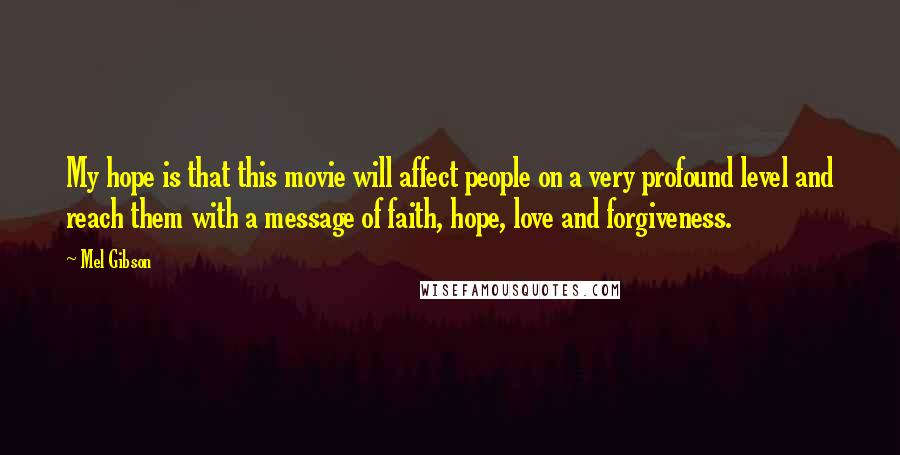 Mel Gibson Quotes: My hope is that this movie will affect people on a very profound level and reach them with a message of faith, hope, love and forgiveness.