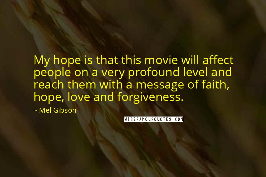 Mel Gibson Quotes: My hope is that this movie will affect people on a very profound level and reach them with a message of faith, hope, love and forgiveness.