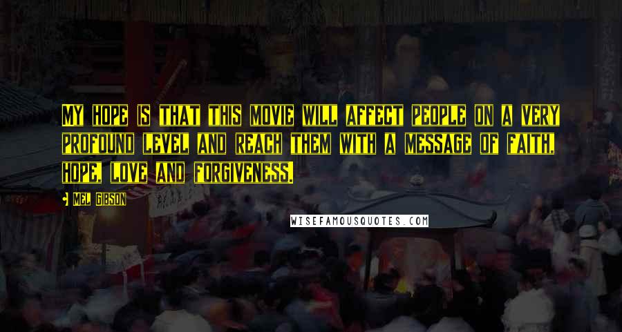 Mel Gibson Quotes: My hope is that this movie will affect people on a very profound level and reach them with a message of faith, hope, love and forgiveness.