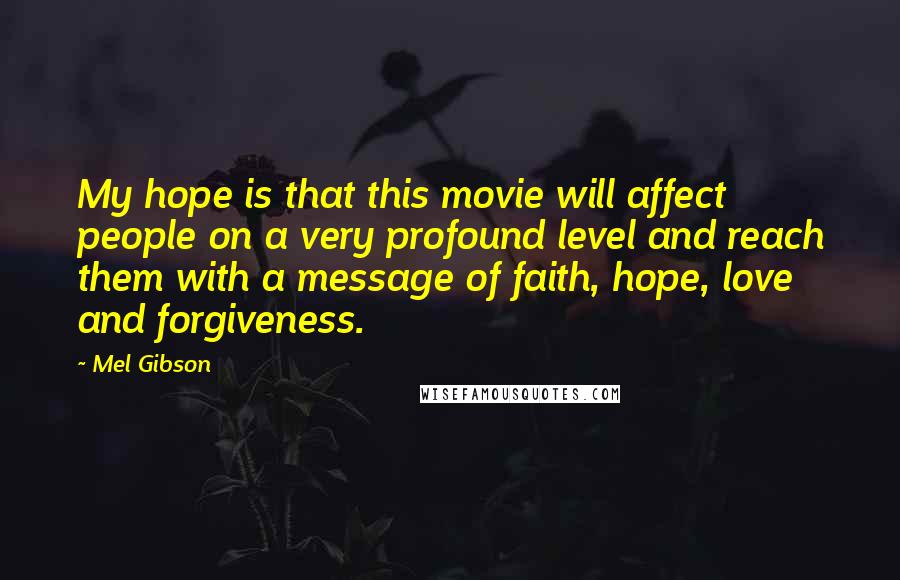 Mel Gibson Quotes: My hope is that this movie will affect people on a very profound level and reach them with a message of faith, hope, love and forgiveness.