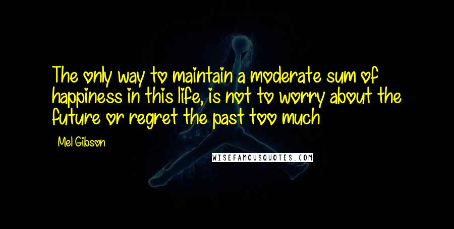 Mel Gibson Quotes: The only way to maintain a moderate sum of happiness in this life, is not to worry about the future or regret the past too much