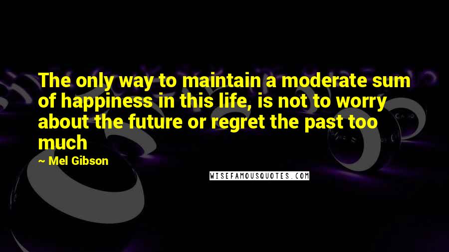 Mel Gibson Quotes: The only way to maintain a moderate sum of happiness in this life, is not to worry about the future or regret the past too much