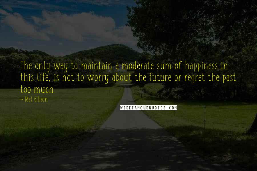 Mel Gibson Quotes: The only way to maintain a moderate sum of happiness in this life, is not to worry about the future or regret the past too much