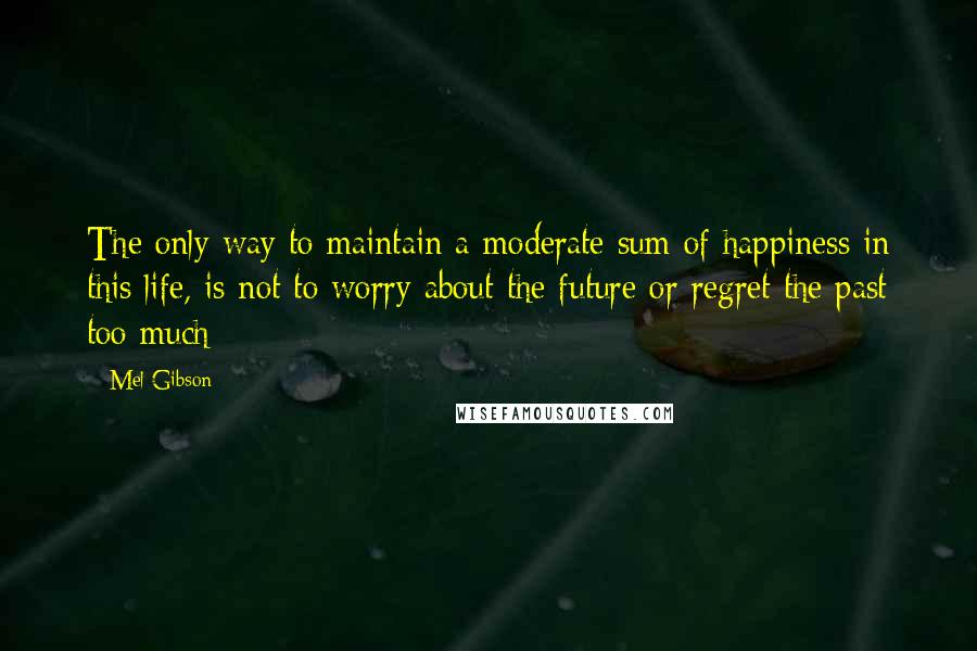 Mel Gibson Quotes: The only way to maintain a moderate sum of happiness in this life, is not to worry about the future or regret the past too much