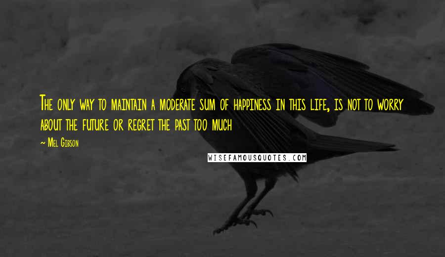 Mel Gibson Quotes: The only way to maintain a moderate sum of happiness in this life, is not to worry about the future or regret the past too much