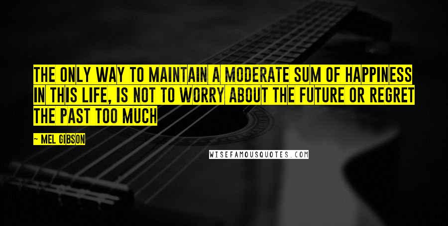 Mel Gibson Quotes: The only way to maintain a moderate sum of happiness in this life, is not to worry about the future or regret the past too much