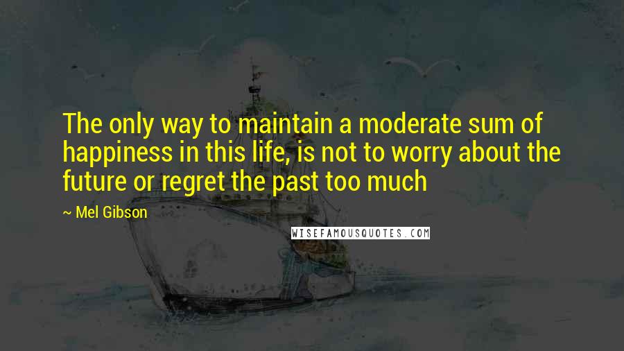 Mel Gibson Quotes: The only way to maintain a moderate sum of happiness in this life, is not to worry about the future or regret the past too much