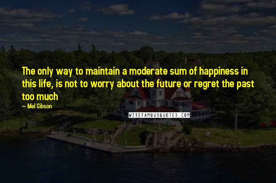 Mel Gibson Quotes: The only way to maintain a moderate sum of happiness in this life, is not to worry about the future or regret the past too much