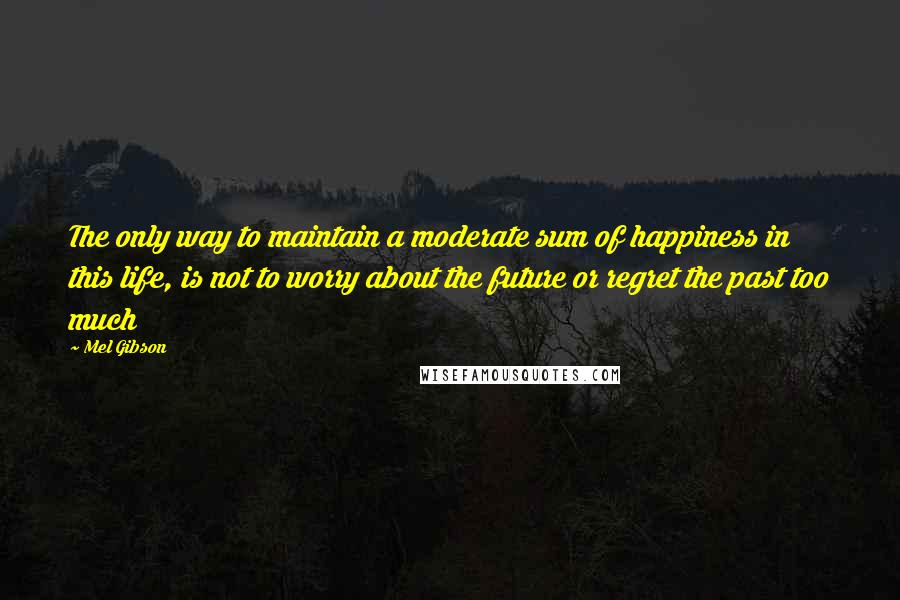 Mel Gibson Quotes: The only way to maintain a moderate sum of happiness in this life, is not to worry about the future or regret the past too much