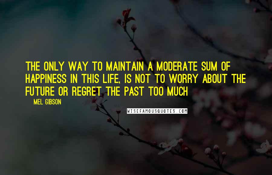 Mel Gibson Quotes: The only way to maintain a moderate sum of happiness in this life, is not to worry about the future or regret the past too much