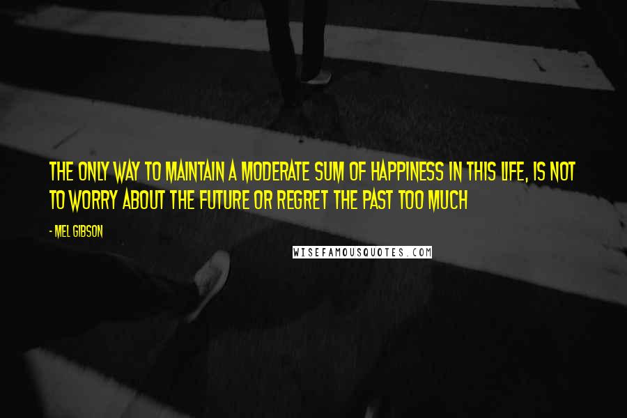 Mel Gibson Quotes: The only way to maintain a moderate sum of happiness in this life, is not to worry about the future or regret the past too much