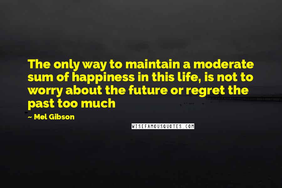 Mel Gibson Quotes: The only way to maintain a moderate sum of happiness in this life, is not to worry about the future or regret the past too much