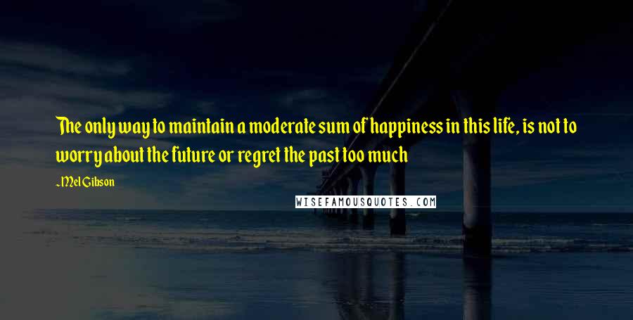 Mel Gibson Quotes: The only way to maintain a moderate sum of happiness in this life, is not to worry about the future or regret the past too much