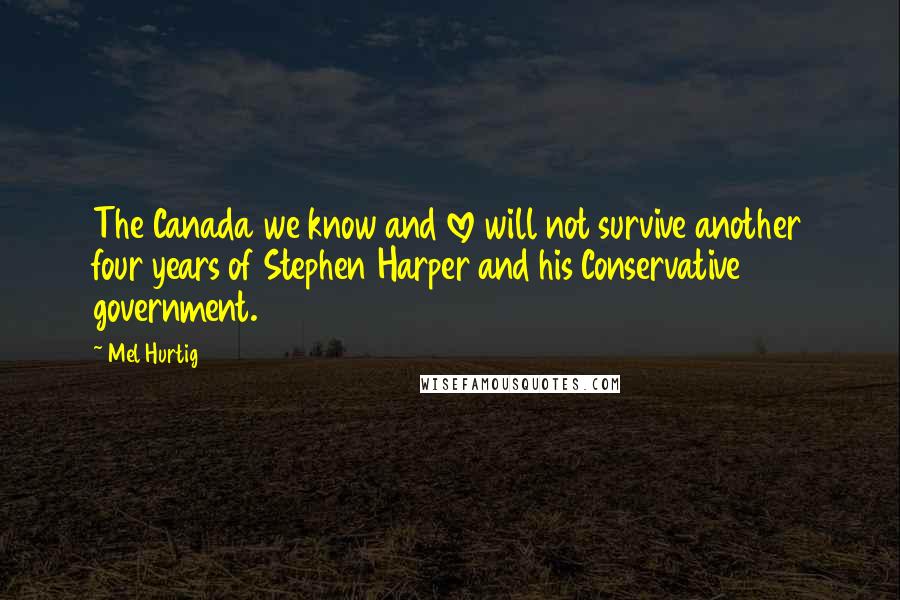 Mel Hurtig Quotes: The Canada we know and love will not survive another four years of Stephen Harper and his Conservative government.