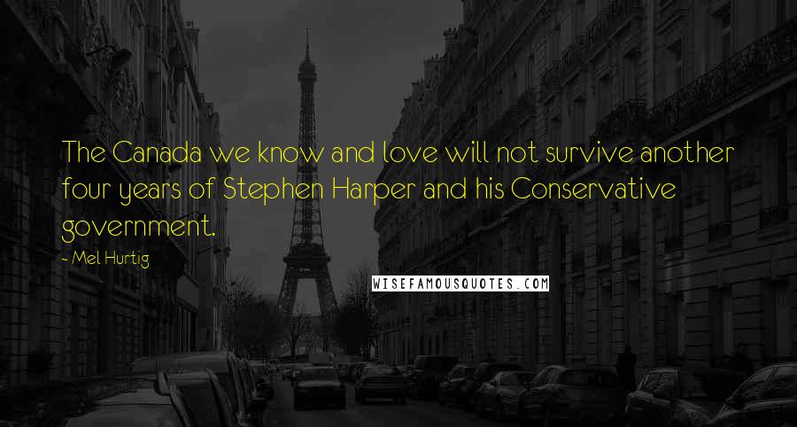 Mel Hurtig Quotes: The Canada we know and love will not survive another four years of Stephen Harper and his Conservative government.