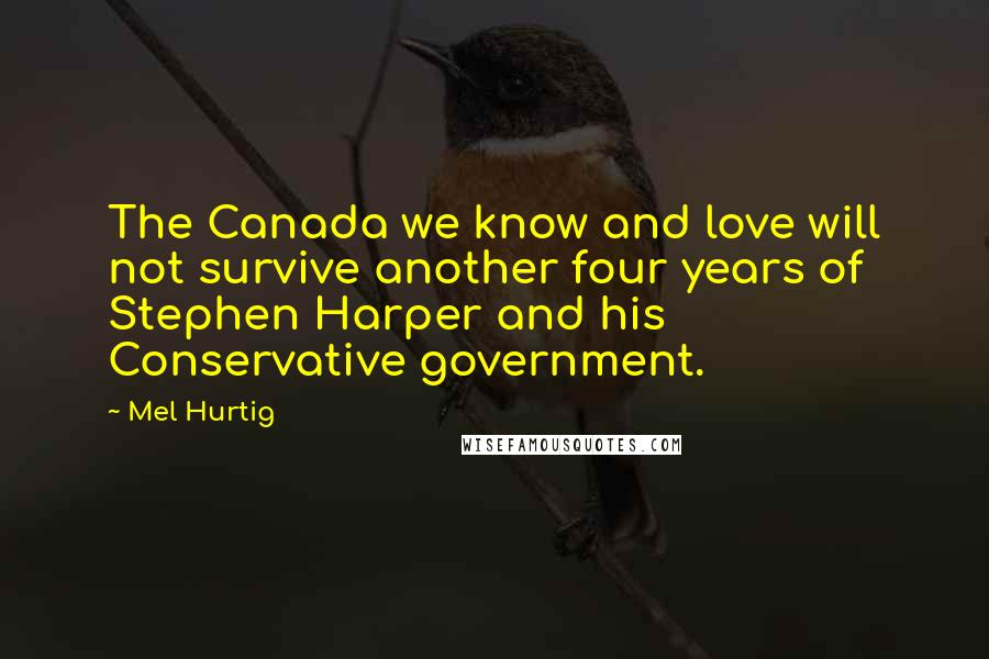 Mel Hurtig Quotes: The Canada we know and love will not survive another four years of Stephen Harper and his Conservative government.