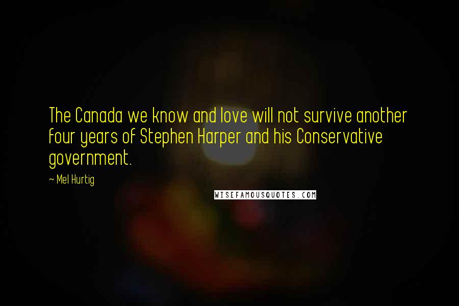 Mel Hurtig Quotes: The Canada we know and love will not survive another four years of Stephen Harper and his Conservative government.