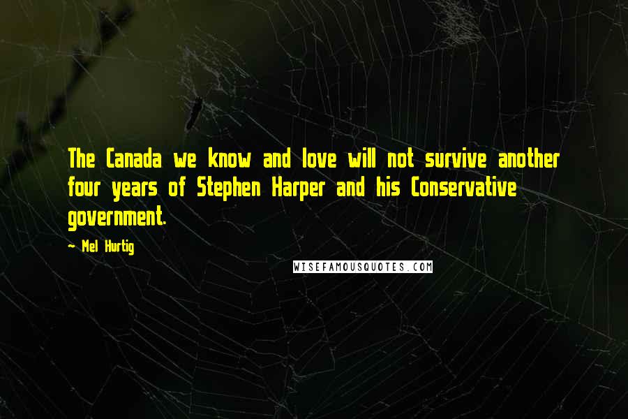 Mel Hurtig Quotes: The Canada we know and love will not survive another four years of Stephen Harper and his Conservative government.