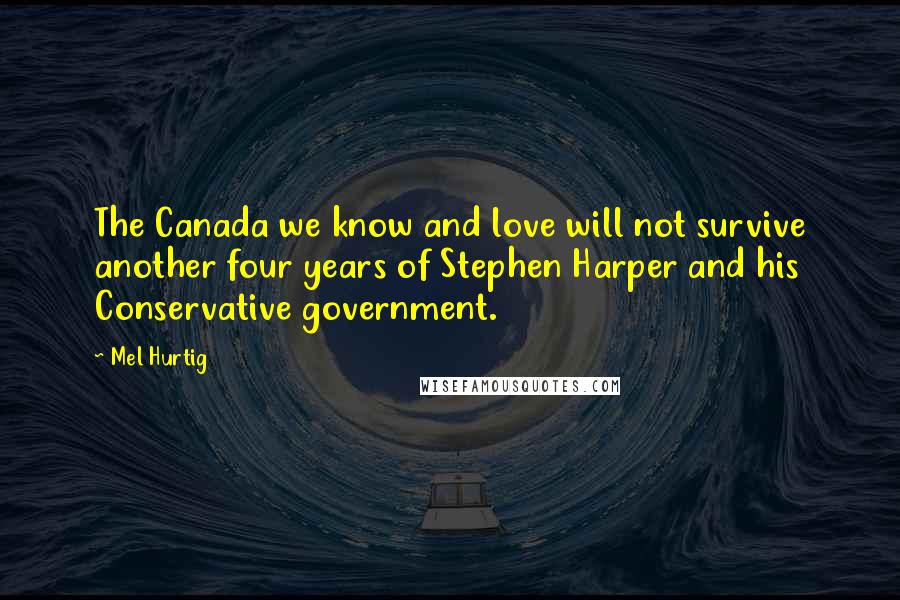 Mel Hurtig Quotes: The Canada we know and love will not survive another four years of Stephen Harper and his Conservative government.