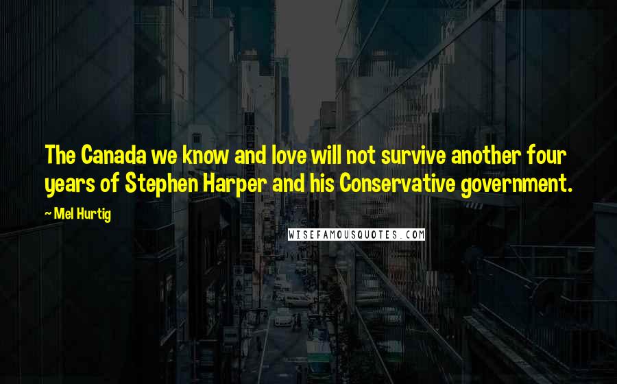 Mel Hurtig Quotes: The Canada we know and love will not survive another four years of Stephen Harper and his Conservative government.