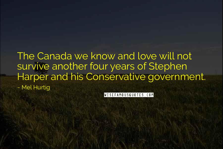 Mel Hurtig Quotes: The Canada we know and love will not survive another four years of Stephen Harper and his Conservative government.