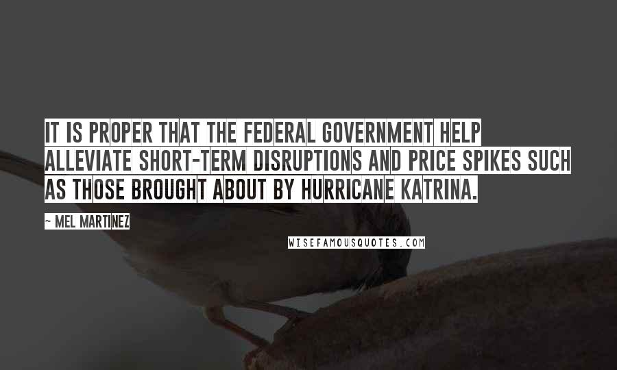 Mel Martinez Quotes: It is proper that the federal government help alleviate short-term disruptions and price spikes such as those brought about by Hurricane Katrina.